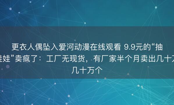 更衣人偶坠入爱河动漫在线观看 9.9元的“抽象娃娃”卖疯了：工厂无现货，有厂家半个月卖出几十万个
