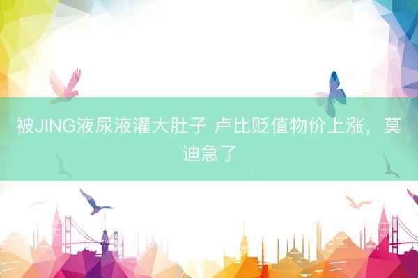 被JING液尿液灌大肚子 卢比贬值物价上涨，莫迪急了