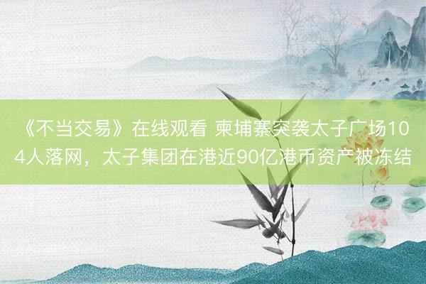《不当交易》在线观看 柬埔寨突袭太子广场104人落网，太子集团在港近90亿港币资产被冻结