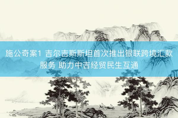 施公奇案1 吉尔吉斯斯坦首次推出银联跨境汇款服务 助力中吉经贸民生互通