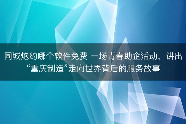 同城炮约哪个软件免费 一场青春助企活动，讲出“重庆制造”走向世界背后的服务故事