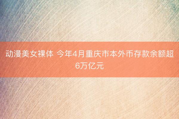动漫美女裸体 今年4月重庆市本外币存款余额超6万亿元