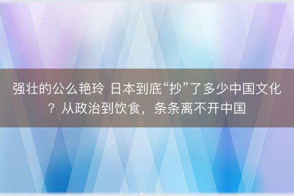 强壮的公么艳玲 日本到底“抄”了多少中国文化？从政治到饮食，条条离不开中国