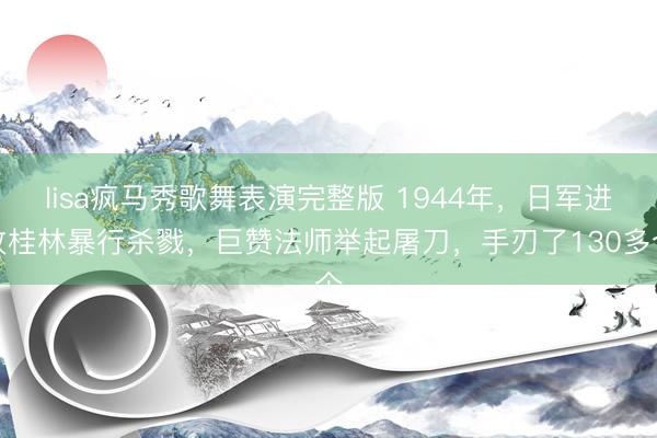 lisa疯马秀歌舞表演完整版 1944年，日军进攻桂林暴行杀戮，巨赞法师举起屠刀，手刃了130多个