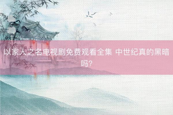 以家人之名电视剧免费观看全集 中世纪真的黑暗吗？