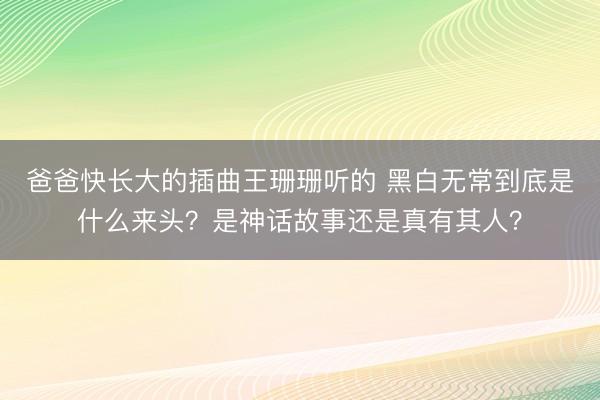 爸爸快长大的插曲王珊珊听的 黑白无常到底是什么来头？是神话故事还是真有其人？