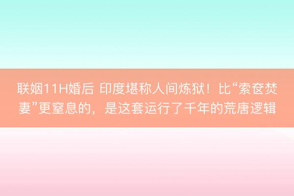 联姻11H婚后 印度堪称人间炼狱！比“索奁焚妻”更窒息的，是这套运行了千年的荒唐逻辑