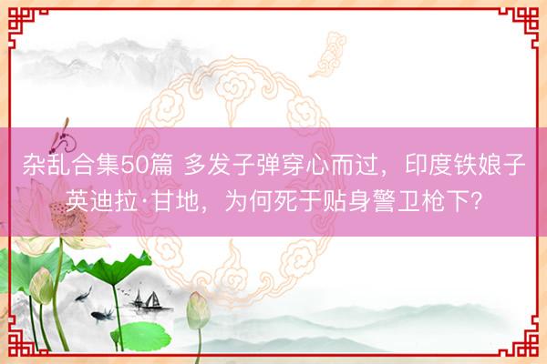 杂乱合集50篇 多发子弹穿心而过，印度铁娘子英迪拉·甘地，为何死于贴身警卫枪下？