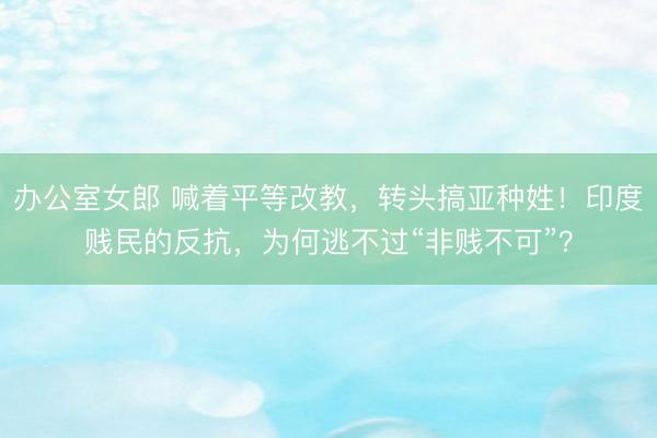 办公室女郎 喊着平等改教，转头搞亚种姓！印度贱民的反抗，为何逃不过“非贱不可”？
