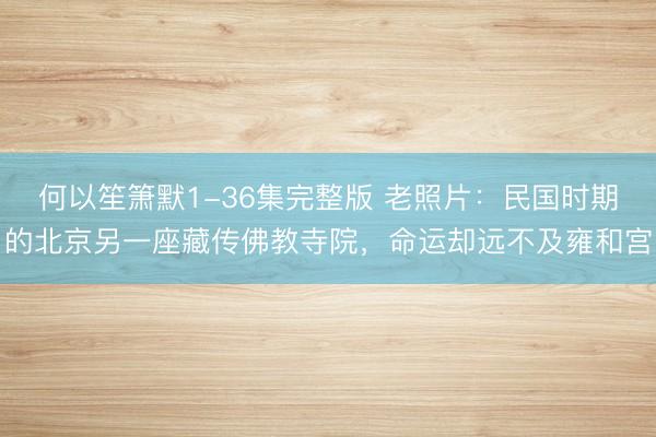 何以笙箫默1-36集完整版 老照片：民国时期的北京另一座藏传佛教寺院，命运却远不及雍和宫