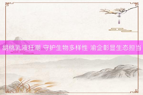 胡桃乳液狂潮 守护生物多样性 渝企彰显生态担当