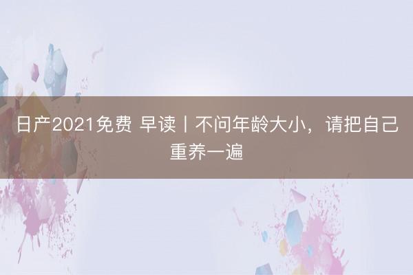 日产2021免费 早读丨不问年龄大小，请把自己重养一遍