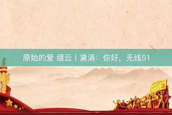 原始的爱 缙云丨黛涓：你好，无线51