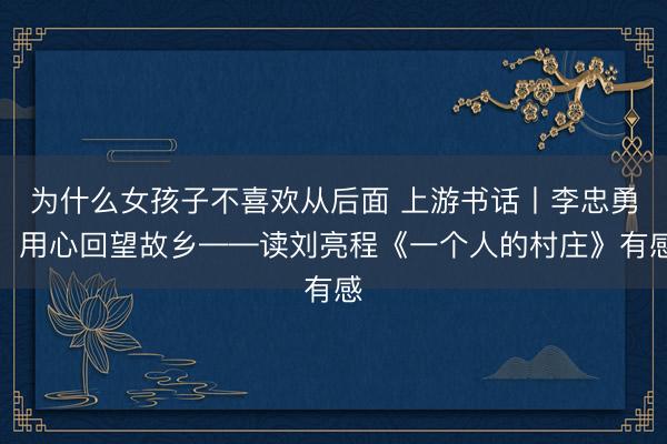 为什么女孩子不喜欢从后面 上游书话丨李忠勇：用心回望故乡——读刘亮程《一个人的村庄》有感