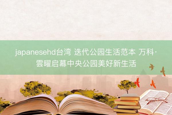 japanesehd台湾 迭代公园生活范本 万科·雲曜启幕中央公园美好新生活