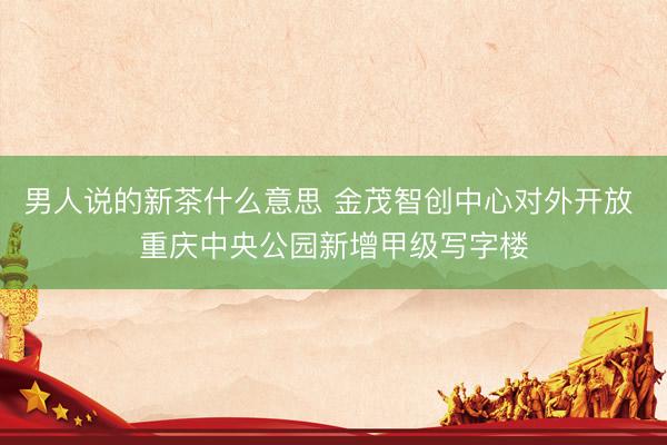 男人说的新茶什么意思 金茂智创中心对外开放 重庆中央公园新增甲级写字楼