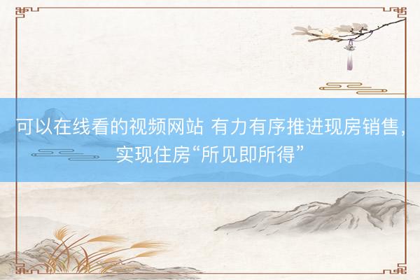 可以在线看的视频网站 有力有序推进现房销售，实现住房“所见即所得”