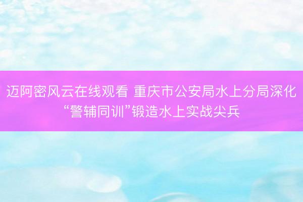迈阿密风云在线观看 重庆市公安局水上分局深化“警辅同训”锻造水上实战尖兵