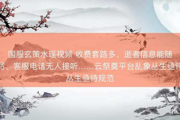 国服玄策水瑶视频 收费套路多、逝者信息能随意填写、客服电话无人接听……云祭奠平台乱象丛生亟待规范