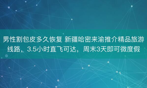 男性割包皮多久恢复 新疆哈密来渝推介精品旅游线路，3.5小时直飞可达，周末3天即可微度假