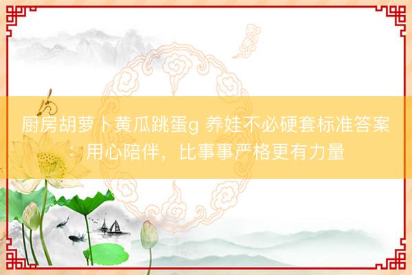厨房胡萝卜黄瓜跳蛋g 养娃不必硬套标准答案：用心陪伴，比事事严格更有力量