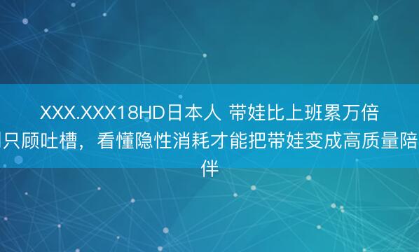 XXX.XXX18HD日本人 带娃比上班累万倍别只顾吐槽，看懂隐性消耗才能把带娃变成高质量陪伴