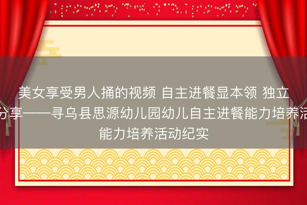 美女享受男人捅的视频 自主进餐显本领 独立成长乐分享——寻乌县思源幼儿园幼儿自主进餐能力培养活动纪实