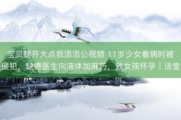 宝贝腿开大点我添添公视频 11岁少女看病时被侵犯，缺德医生向液体加麻药，致女孩怀孕｜法堂