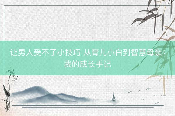 让男人受不了小技巧 从育儿小白到智慧母亲：我的成长手记