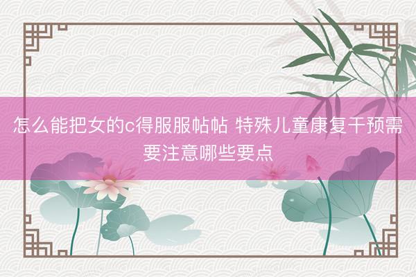怎么能把女的c得服服帖帖 特殊儿童康复干预需要注意哪些要点