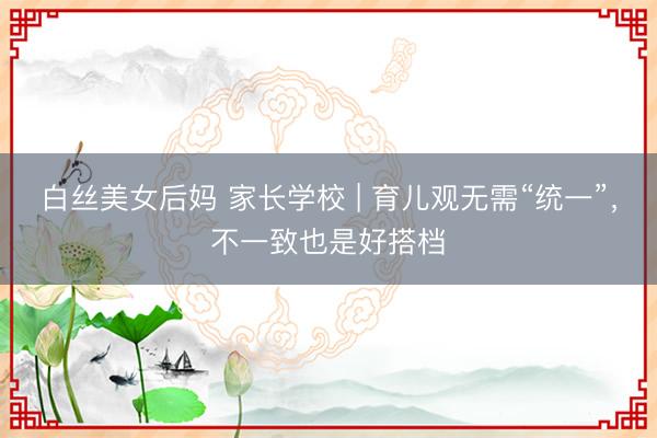 白丝美女后妈 家长学校 | 育儿观无需“统一”，不一致也是好搭档
