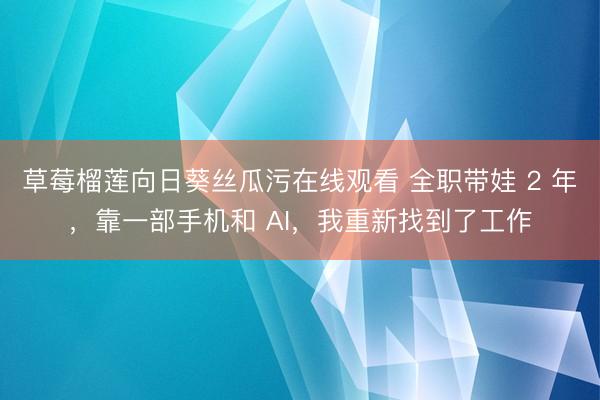 草莓榴莲向日葵丝瓜污在线观看 全职带娃 2 年，靠一部手机和 AI，我重新找到了工作