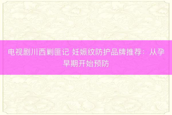 电视剧川西剿匪记 妊娠纹防护品牌推荐：从孕早期开始预防