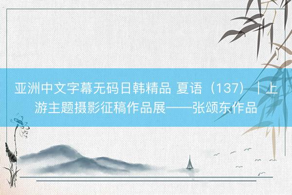 亚洲中文字幕无码日韩精品 夏语（137）｜上游主题摄影征稿作品展——张颂东作品