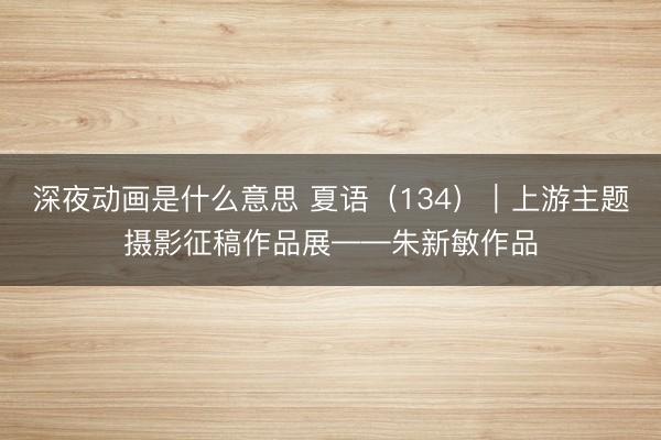深夜动画是什么意思 夏语（134）｜上游主题摄影征稿作品展——朱新敏作品