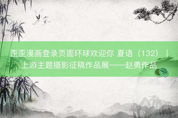 歪歪漫画登录页面环球欢迎你 夏语（132）｜上游主题摄影征稿作品展——赵勇作品