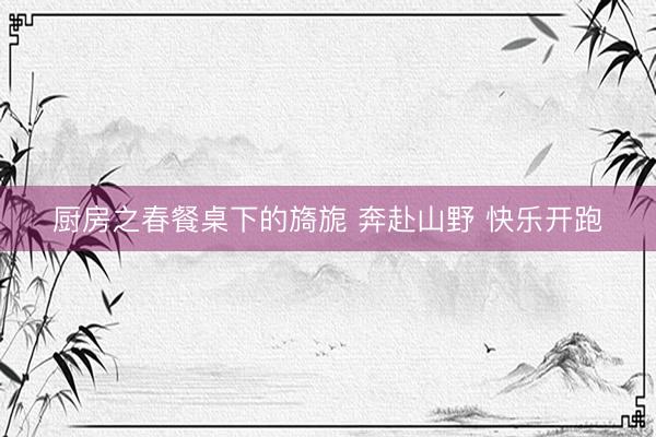 厨房之春餐桌下的旖旎 奔赴山野 快乐开跑