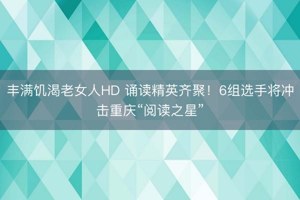 丰满饥渴老女人HD 诵读精英齐聚！6组选手将冲击重庆“阅读之星”