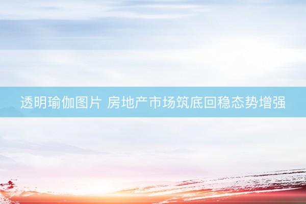 透明瑜伽图片 房地产市场筑底回稳态势增强