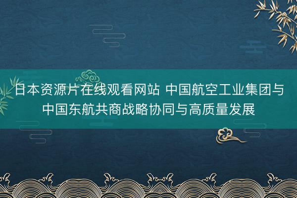 日本资源片在线观看网站 中国航空工业集团与中国东航共商战略协同与高质量发展