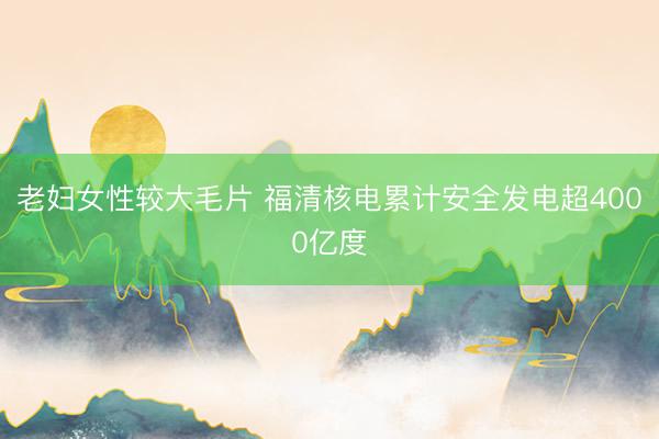 老妇女性较大毛片 福清核电累计安全发电超4000亿度