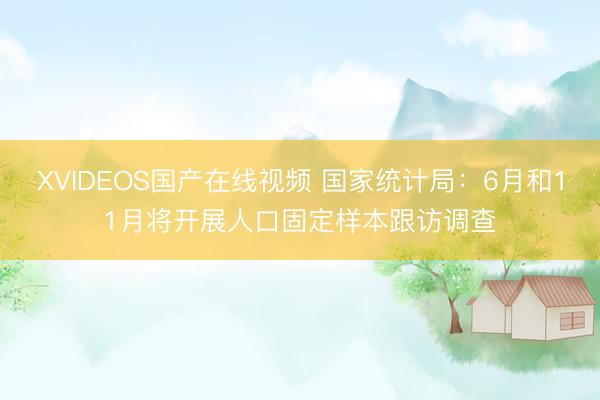 XVIDEOS国产在线视频 国家统计局：6月和11月将开展人口固定样本跟访调查