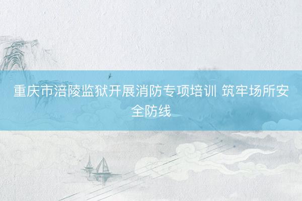 重庆市涪陵监狱开展消防专项培训 筑牢场所安全防线