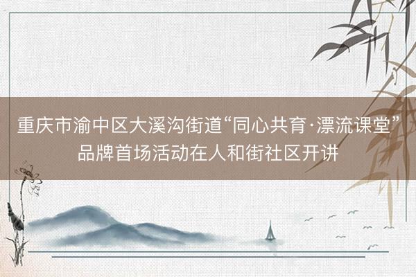 重庆市渝中区大溪沟街道“同心共育·漂流课堂”品牌首场活动在人和街社区开讲