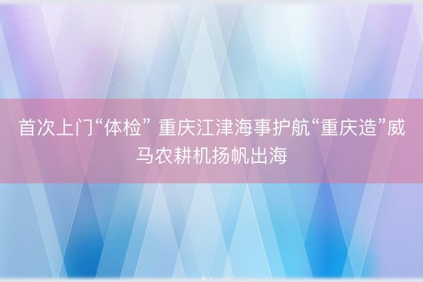 首次上门“体检” 重庆江津海事护航“重庆造”威马农耕机扬帆出海