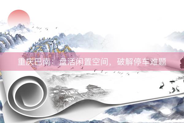 重庆巴南：盘活闲置空间，破解停车难题