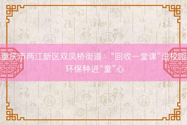 重庆市两江新区双凤桥街道：“回收一堂课”进校园 环保种进“童”心
