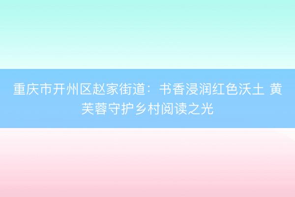 重庆市开州区赵家街道：书香浸润红色沃土 黄芙蓉守护乡村阅读之光