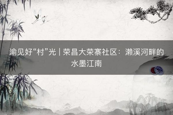 渝见好“村”光 | 荣昌大荣寨社区：濑溪河畔的水墨江南