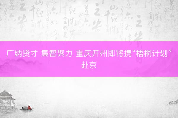 广纳贤才 集智聚力 重庆开州即将携“梧桐计划”赴京